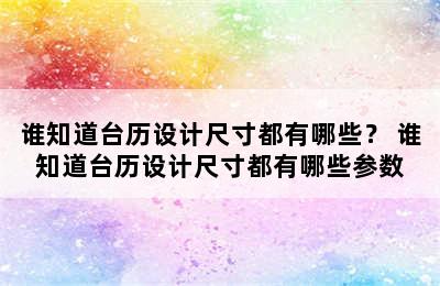 谁知道台历设计尺寸都有哪些？ 谁知道台历设计尺寸都有哪些参数